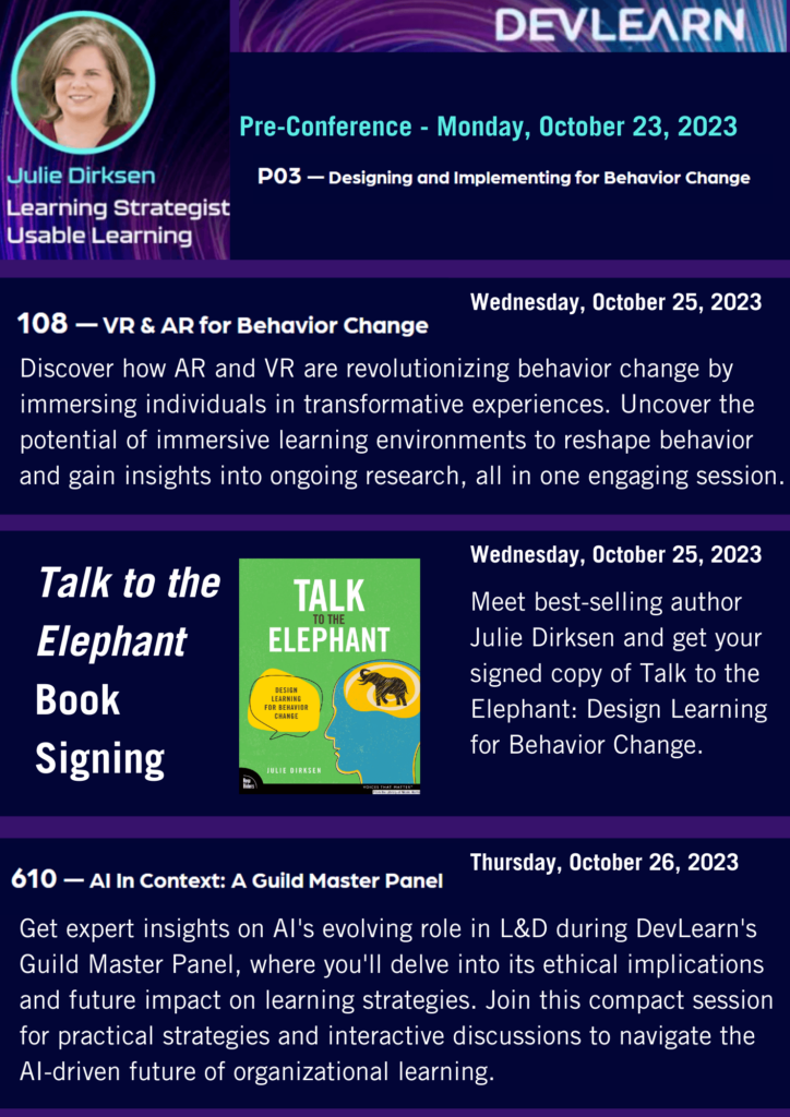Promotional graphic for DevLearn events featuring Julie Dirksen, a Learning Strategist from Usable Learning. Events include: Pre-Conference - Monday, October 23, 2023 P03 — Designing and Implementing for Behavior Change. Wednesday, October 25, 2023 108 — VR & AR for Behavior Change: Discover how AR and VR are revolutionizing behavior change through immersive experiences. Dive into the potential of immersive learning environments for reshaping behavior and explore ongoing research. Talk to the Elephant Book Signing: Meet best-selling author Julie Dirksen and obtain a signed copy of her book, 'Talk to the Elephant: Design Learning for Behavior Change.' Thursday, October 26, 2023 610 — AI In Context: A Guild Master Panel: Gain insights on AI's role in L&D, delve into its ethical implications and understand its future impact on learning strategies. Participate in interactive discussions to understand the AI-driven future of organizational learning. The graphic also includes a portrait of Julie Dirksen and a cover image of the book 'Talk to the Elephant.'"