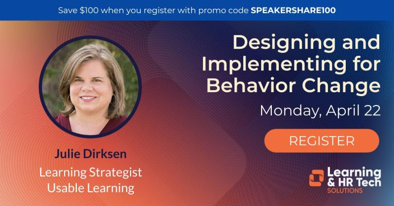 Announcement for an upcoming workshop with the title, "Designing and Implementing for Behavior Change." Monday, April 22.  The graphic features a headshot of the workshop instructor, Julie Dirksen, Learning Strategist at Usable Learning.  The announcement includes a logo from the sponsor, Learning & HR Tech Solutions.  A banner at the top states, "Save $100 when you register with the promo code SPEAKERSHARE100 (code in all caps.)  A large button labeled 'register' is available, with a link to the workshop page.